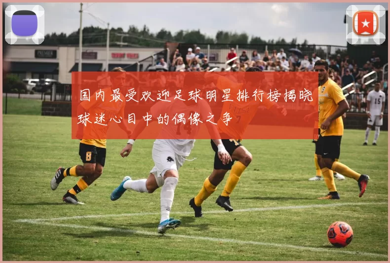 国内最受欢迎足球明星排行榜揭晓球迷心目中的偶像之争
