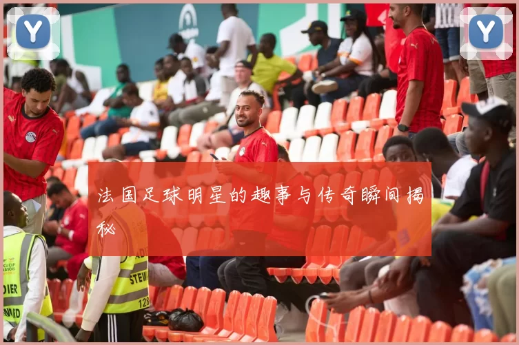 法国足球明星的趣事与传奇瞬间揭秘