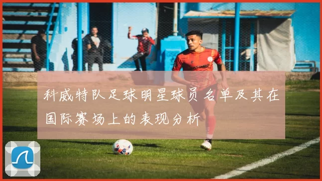 科威特队足球明星球员名单及其在国际赛场上的表现分析
