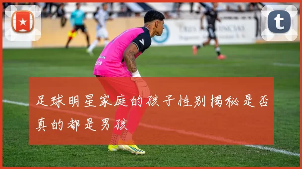 足球明星家庭的孩子性别揭秘是否真的都是男孩