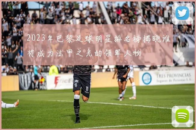2023年巴黎足球明星排名榜揭晓谁将成为法甲之光的领军人物