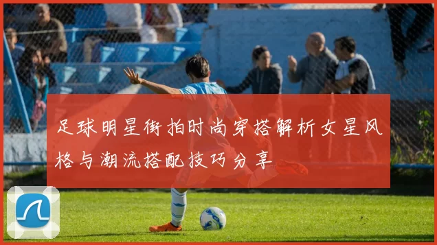 足球明星街拍时尚穿搭解析女星风格与潮流搭配技巧分享