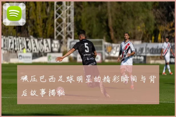 碾压巴西足球明星的精彩瞬间与背后故事揭秘