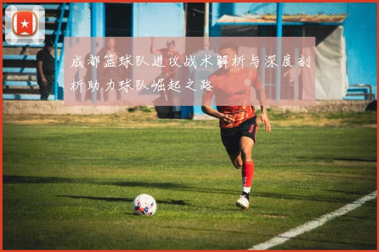 成都篮球队进攻战术解析与深度剖析助力球队崛起之路