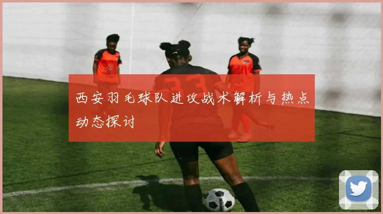 西安羽毛球队进攻战术解析与热点动态探讨