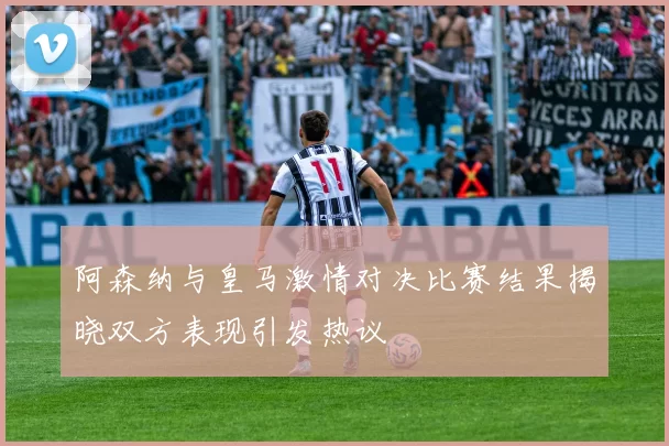 阿森纳与皇马激情对决比赛结果揭晓双方表现引发热议