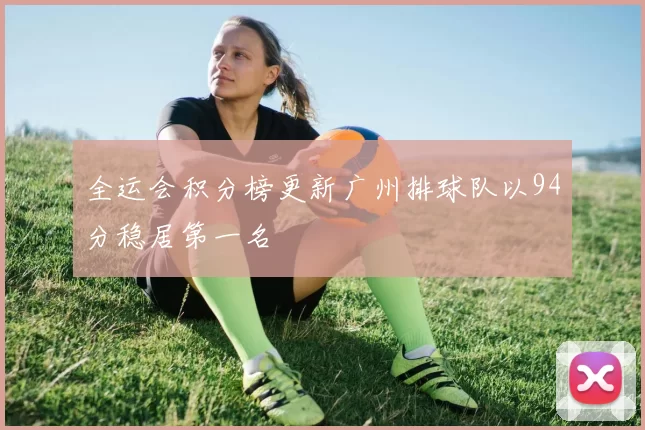 全运会积分榜更新广州排球队以94分稳居第一名