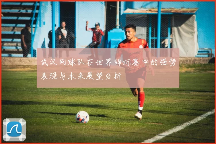 武汉网球队在世界锦标赛中的强势表现与未来展望分析