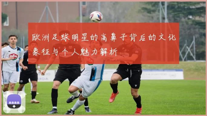 欧洲足球明星的高鼻子背后的文化象征与个人魅力解析