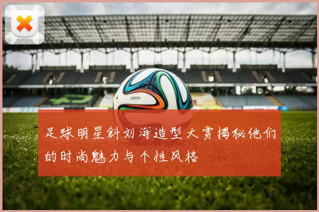 足球明星斜刘海造型大赏揭秘他们的时尚魅力与个性风格