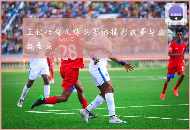 五位传奇足球明星的精彩故事与成就盘点