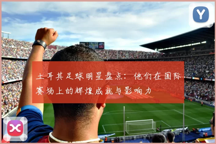 土耳其足球明星盘点：他们在国际赛场上的辉煌成就与影响力