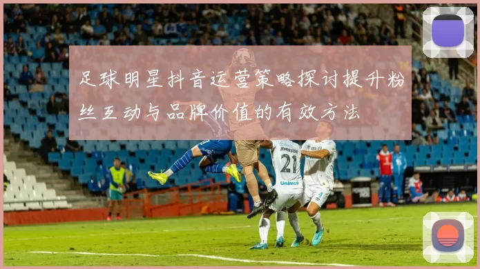足球明星抖音运营策略探讨提升粉丝互动与品牌价值的有效方法