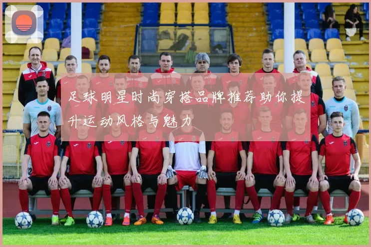 足球明星时尚穿搭品牌推荐助你提升运动风格与魅力
