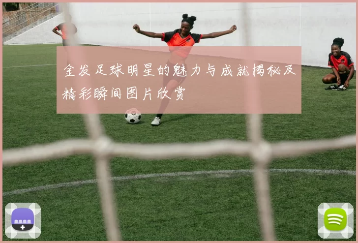 金发足球明星的魅力与成就揭秘及精彩瞬间图片欣赏
