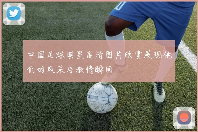 中国足球明星高清图片欣赏展现他们的风采与激情瞬间