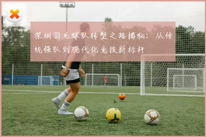 深圳羽毛球队转型之路揭秘：从传统强队到现代化竞技新标杆