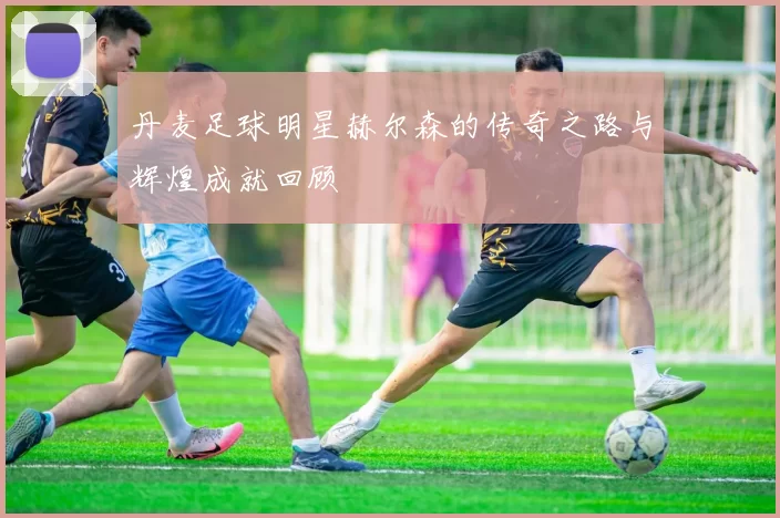 丹麦足球明星赫尔森的传奇之路与辉煌成就回顾