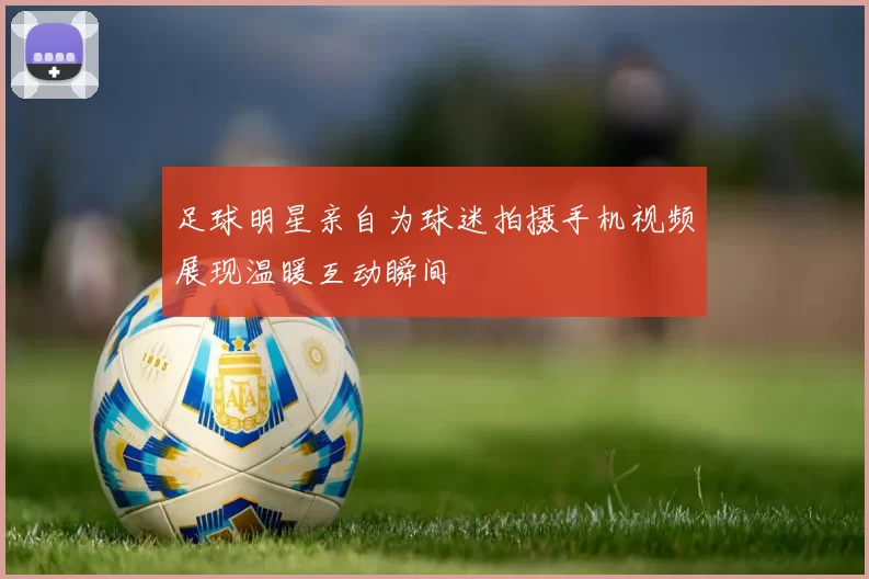 足球明星亲自为球迷拍摄手机视频展现温暖互动瞬间
