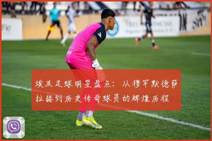 埃及足球明星盘点：从穆罕默德萨拉赫到历史传奇球员的辉煌历程