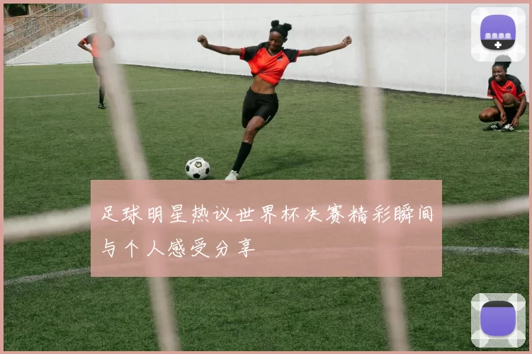 足球明星热议世界杯决赛精彩瞬间与个人感受分享