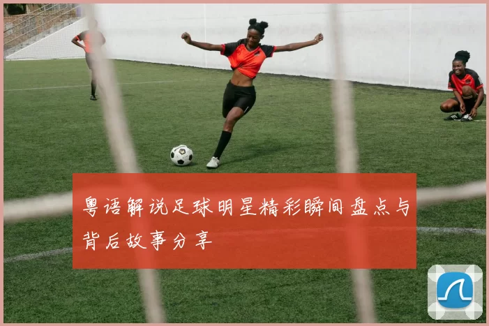 粤语解说足球明星精彩瞬间盘点与背后故事分享