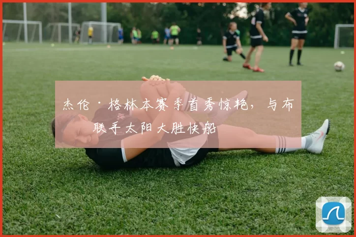 杰伦·格林本赛季首秀惊艳，与布克联手太阳大胜快船
