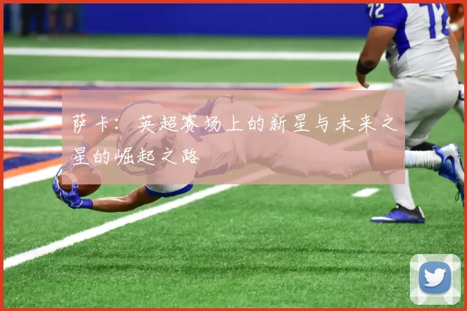 萨卡：英超赛场上的新星与未来之星的崛起之路