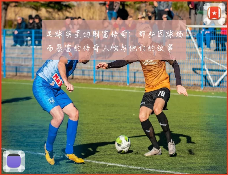 足球明星的财富传奇：那些因球场而暴富的传奇人物与他们的故事