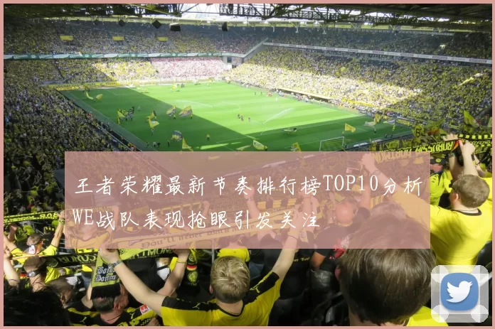 王者荣耀最新节奏排行榜TOP10分析WE战队表现抢眼引发关注