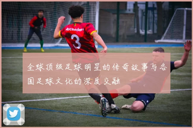 全球顶级足球明星的传奇故事与各国足球文化的深度交融