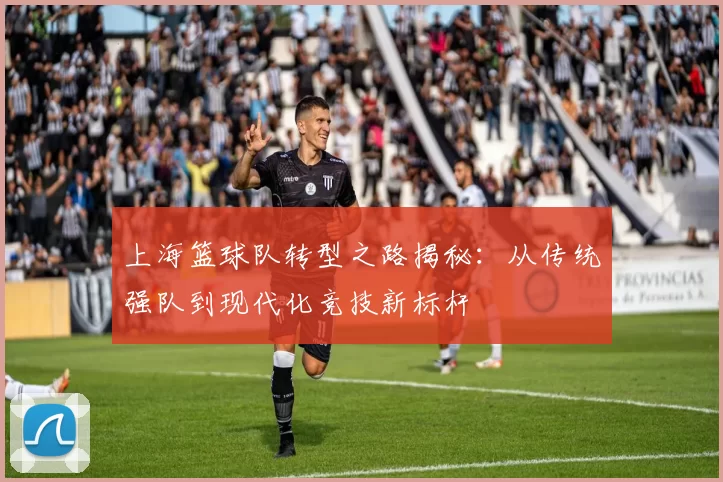 上海篮球队转型之路揭秘：从传统强队到现代化竞技新标杆