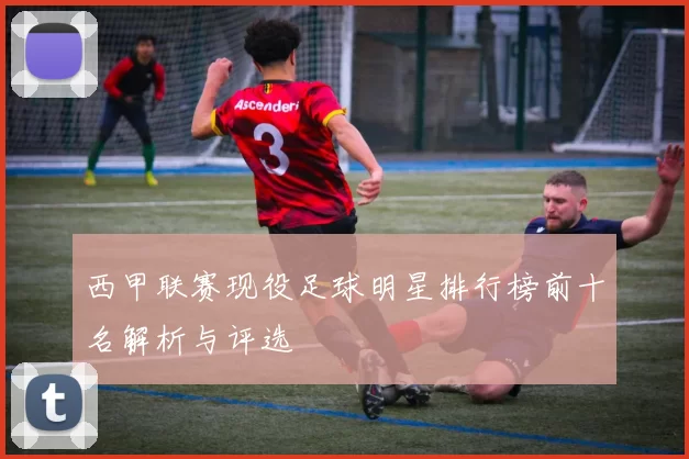 西甲联赛现役足球明星排行榜前十名解析与评选