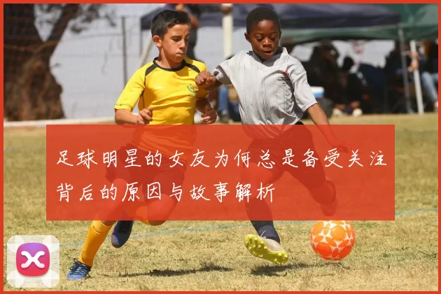 足球明星的女友为何总是备受关注背后的原因与故事解析