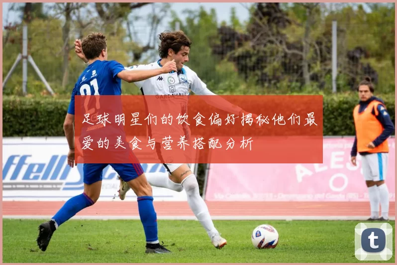 足球明星们的饮食偏好揭秘他们最爱的美食与营养搭配分析