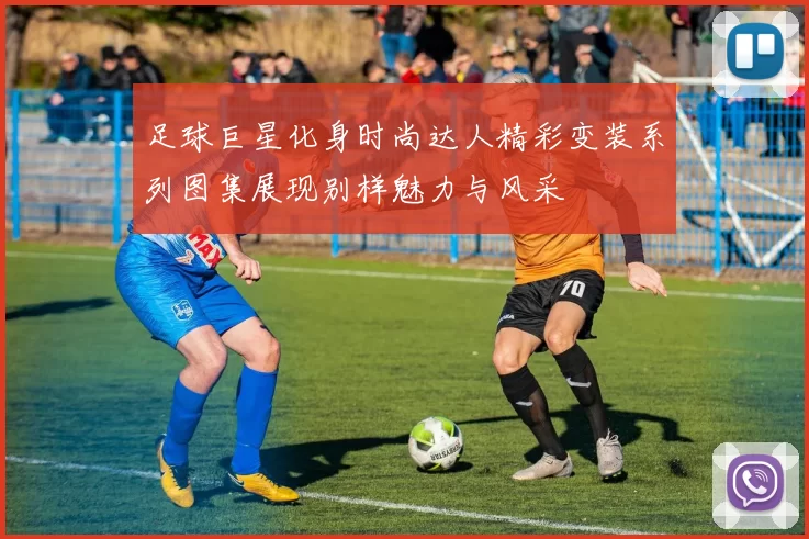 足球巨星化身时尚达人精彩变装系列图集展现别样魅力与风采