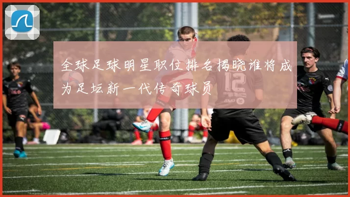 全球足球明星职位排名揭晓谁将成为足坛新一代传奇球员