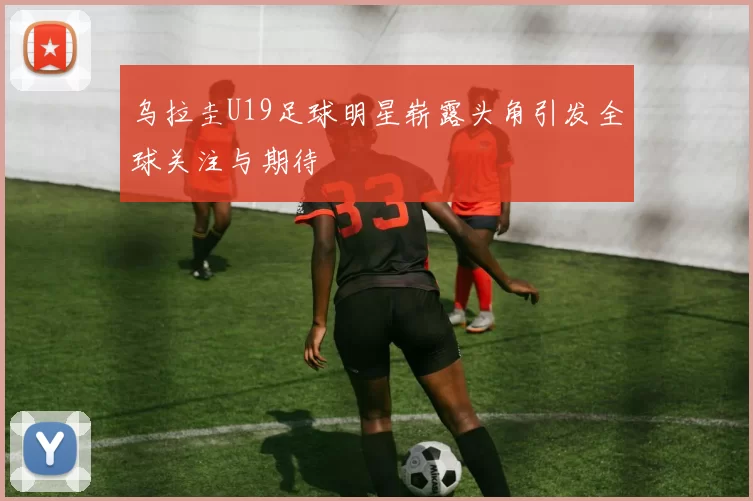 乌拉圭U19足球明星崭露头角引发全球关注与期待