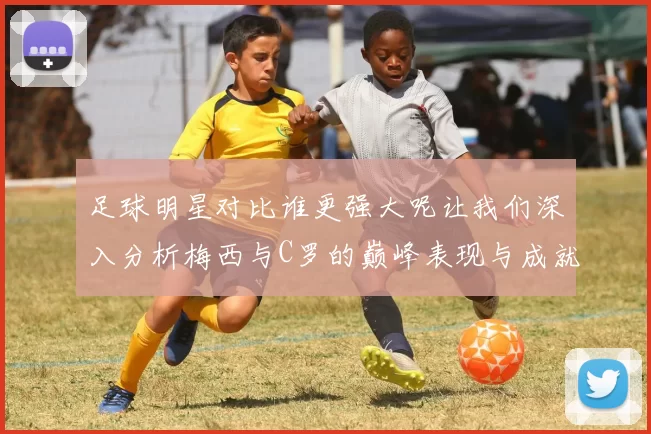 足球明星对比谁更强大呢让我们深入分析梅西与C罗的巅峰表现与成就