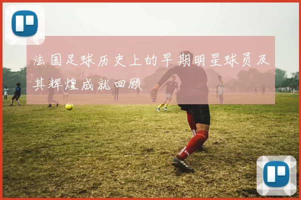 法国足球历史上的早期明星球员及其辉煌成就回顾