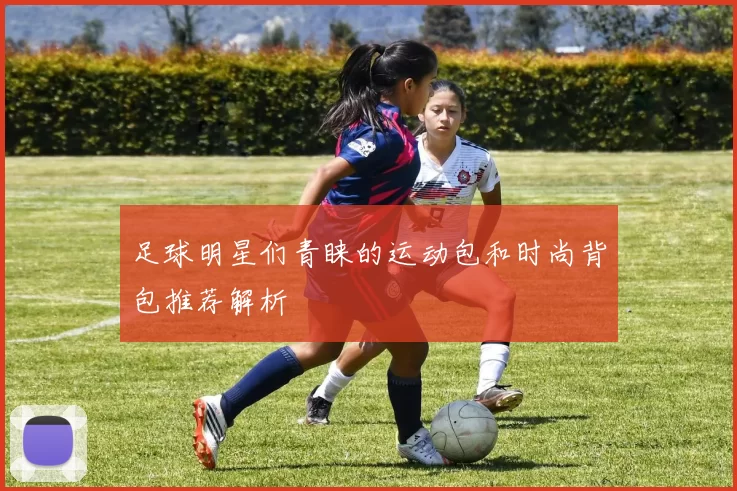 足球明星们青睐的运动包和时尚背包推荐解析