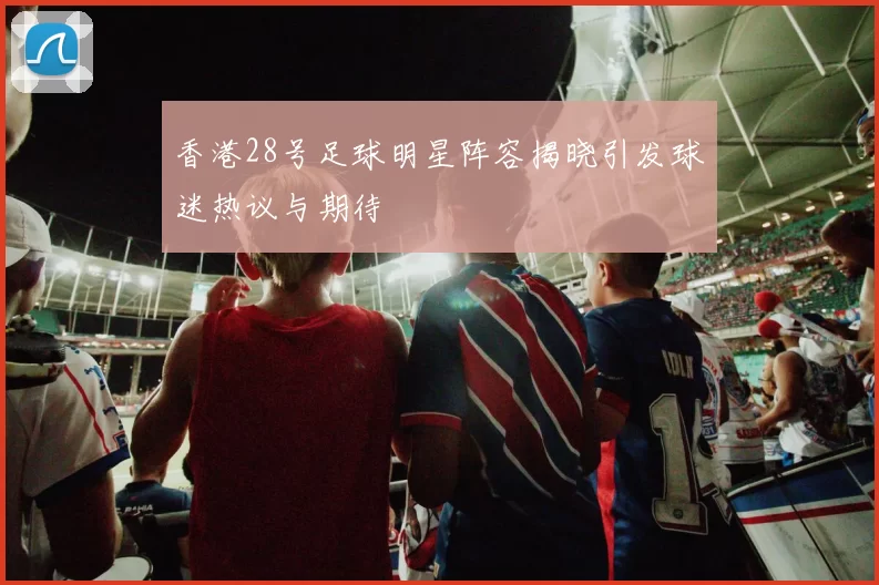 香港28号足球明星阵容揭晓引发球迷热议与期待