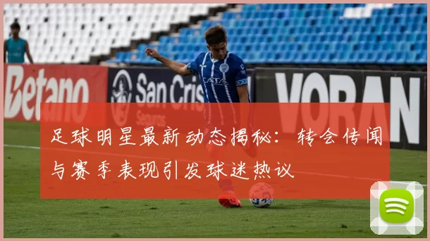 足球明星最新动态揭秘：转会传闻与赛季表现引发球迷热议