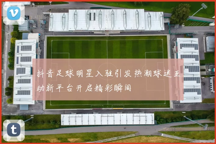 抖音足球明星入驻引发热潮球迷互动新平台开启精彩瞬间