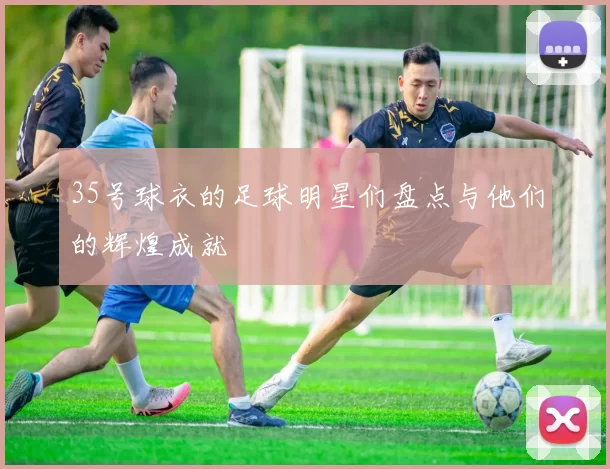 35号球衣的足球明星们盘点与他们的辉煌成就