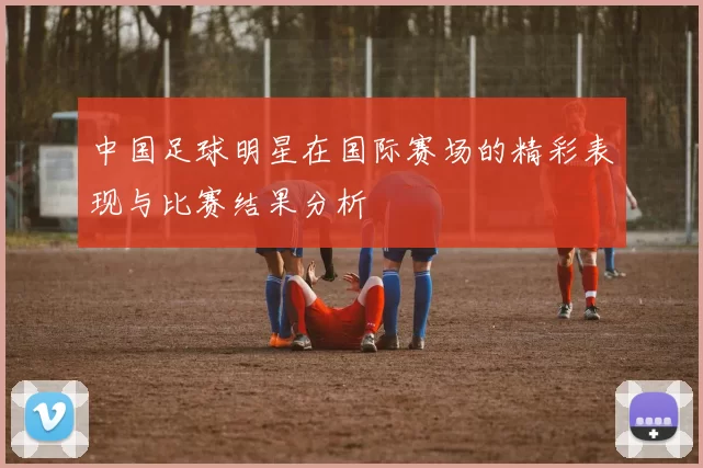 中国足球明星在国际赛场的精彩表现与比赛结果分析